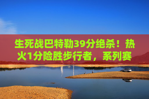 生死战巴特勒39分绝杀！热火1分险胜步行者，系列赛3-2拿到赛点，生死战巴特勒39分绝杀！热火1分险胜步行者3-2夺赛点