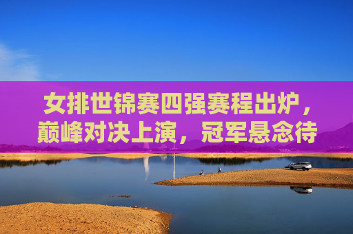 女排世锦赛四强赛程出炉,巅峰对决上演,冠军悬念待解