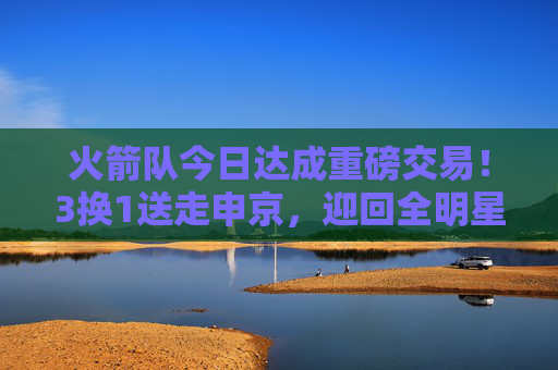 火箭队今日达成重磅交易！3换1送走申京，迎回全明星后卫，目标直指季后赛？火箭队今日重磅交易，3换1送走申京迎全明星后卫 目标直指季后赛？