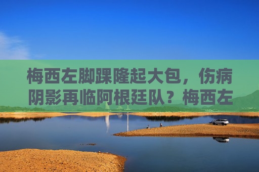 梅西左脚踝隆起大包，伤病阴影再临阿根廷队？梅西左脚踝隆起大包，伤病阴影再临阿根廷队？