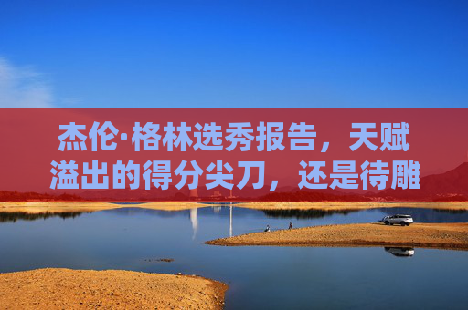 杰伦·格林选秀报告,天赋溢出的得分尖刀,还是待雕琢的璞玉?杰伦·格林,天赋尖刀与待琢璞玉