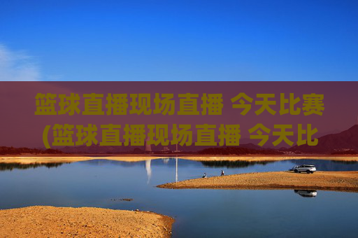 篮球直播现场直播 今天比赛(篮球直播现场直播 今天比赛结果)