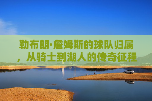 勒布朗·詹姆斯的球队归属,从骑士到湖人的传奇征程,从骑士到湖人,勒布朗·詹姆斯的传奇征程