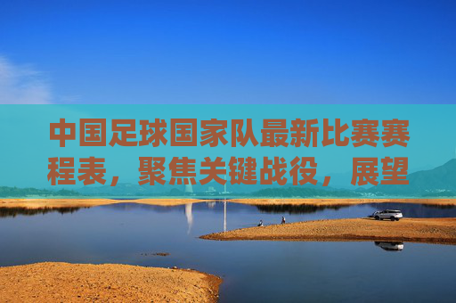 中国足球国家队最新比赛赛程表,聚焦关键战役,展望未来征程,中国足球国家队最新赛程,聚焦关键战役,展望未来征程