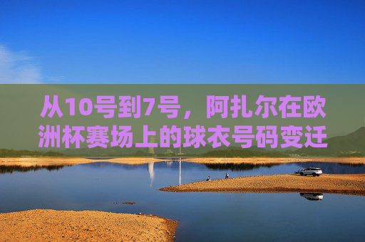 从10号到7号,阿扎尔在欧洲杯赛场上的球衣号码变迁,阿扎尔欧洲杯球衣号码变迁,从10号到7号