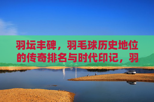 羽坛丰碑,羽毛球历史地位的传奇排名与时代印记,羽坛丰碑,羽毛球历史地位的传奇与时代印记