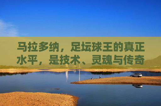 马拉多纳,足坛球王的真正水平,是技术、灵魂与传奇的永恒共振,马拉多纳,足坛球王的真正水平,技术、灵魂与传奇的永恒共振