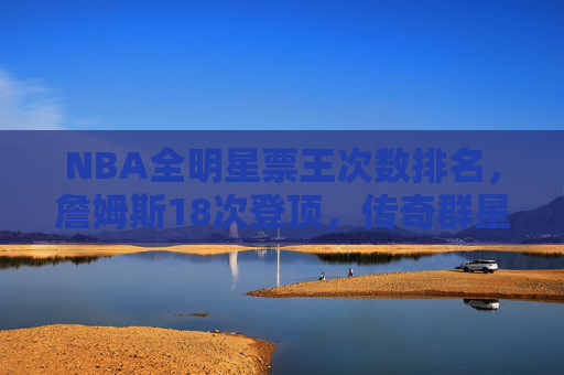 NBA全明星票王次数排名，詹姆斯18次登顶，传奇群星书写球迷热爱篇章，NBA全明星票王次数排名，詹姆斯18次登顶，传奇群星书写球迷热爱篇章