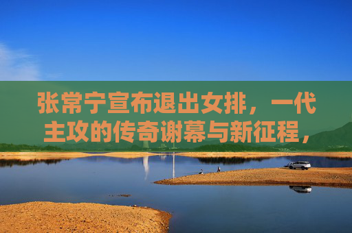 张常宁宣布退出女排，一代主攻的传奇谢幕与新征程，一代主攻张常宁传奇谢幕，退出女排开启新征程