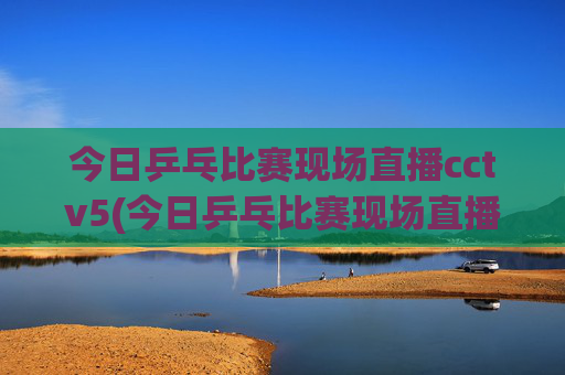 今日乒乓比赛现场直播cctv5(今日乒乓比赛现场直播cctv5)