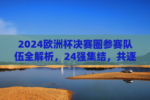 2024欧洲杯决赛圈参赛队伍全解析，24强集结，共逐欧洲之巅，2024欧洲杯决赛圈24强全解析，共逐欧洲之巅