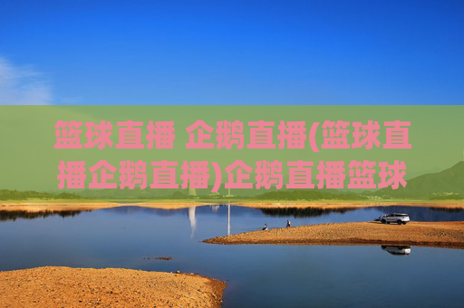 篮球直播 企鹅直播(篮球直播企鹅直播)企鹅直播篮球直播