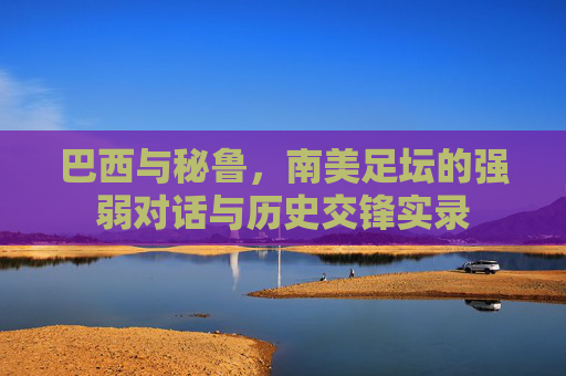 巴西与秘鲁,南美足坛的强弱对话与历史交锋实录