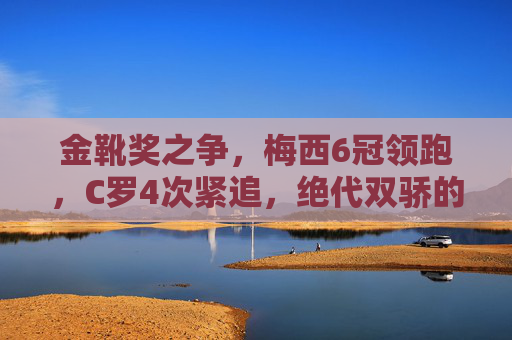 金靴奖之争，梅西6冠领跑，C罗4次紧追，绝代双骄的射手王座之争，绝代双骄金靴之争，梅西6冠领跑，C罗4次紧追