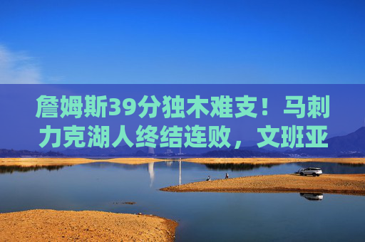 詹姆斯39分独木难支!马刺力克湖人终结连败,文班亚马关键球定乾坤,詹姆斯39分难挽败局!马刺终结连败,文班亚马关键球制胜