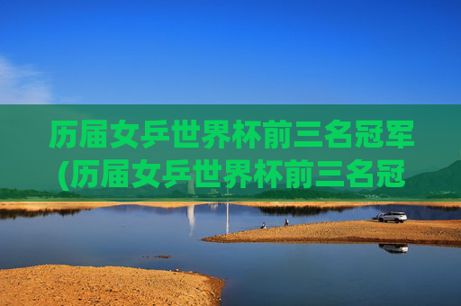 历届女乒世界杯前三名冠军(历届女乒世界杯前三名冠军是谁)