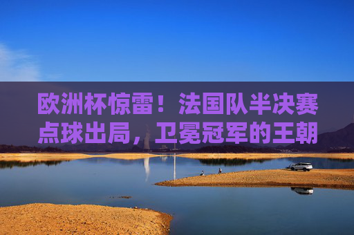 欧洲杯惊雷!法国队半决赛点球出局,卫冕冠军的王朝隐忧,欧洲杯惊雷!法国点球出局,卫冕冠军王朝陷隐忧