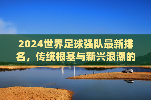 2024世界足球强队最新排名,传统根基与新兴浪潮的碰撞,2024世界足球强队最新排名,传统根基与新兴浪潮的碰撞