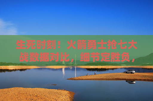 生死时刻！火箭勇士抢七大战数据对比，细节定胜负，谁更配晋级？生死抢七！火箭勇士数据细节对决，谁配晋级？