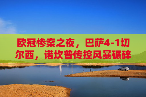 欧冠惨案之夜,巴萨4-1切尔西,诺坎普传控风暴碾碎蓝军希望,欧冠惨案,巴萨诺坎普传控风暴4-1碾碎蓝军希望