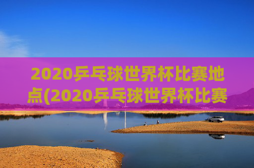 2020乒乓球世界杯比赛地点(2020乒乓球世界杯比赛地点在哪里)