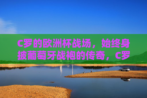 C罗的欧洲杯战场，始终身披葡萄牙战袍的传奇，C罗，身披葡萄牙战袍的欧洲杯传奇