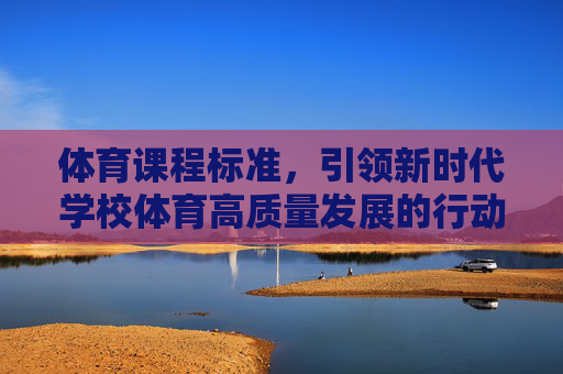 体育课程标准,引领新时代学校体育高质量发展的行动纲领,体育课程标准,引领新时代学校体育高质量发展的行动纲领