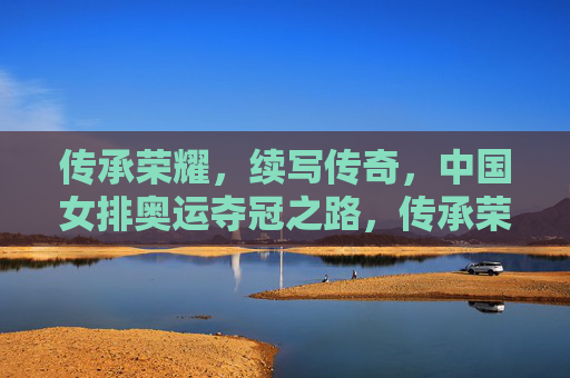 传承荣耀，续写传奇，中国女排奥运夺冠之路，传承荣耀，女排续写奥运夺冠传奇