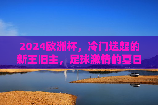 2024欧洲杯,冷门迭起的新王旧主,足球激情的夏日狂想,2024欧洲杯,冷门迭起,新王旧主的夏日狂想