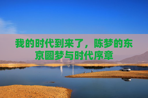 我的时代到来了,陈梦的东京圆梦与时代序章