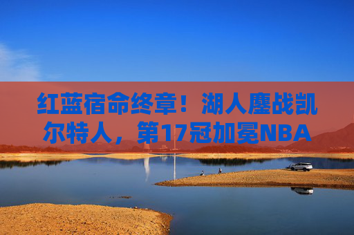 红蓝宿命终章！湖人鏖战凯尔特人，第17冠加冕NBA之巅，红蓝宿命终章！湖人鏖战凯尔特人加冕第17冠NBA之巅