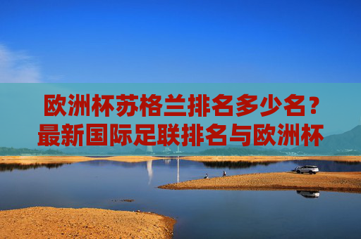 欧洲杯苏格兰排名多少名?最新国际足联排名与欧洲杯历史战绩解析,苏格兰欧洲杯排名解析,最新国际足联排名与历史战绩