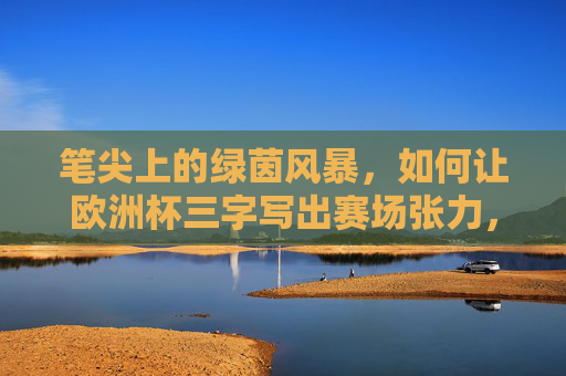 笔尖上的绿茵风暴,如何让欧洲杯三字写出赛场张力,笔尖风暴,欧洲杯赛场张力笔底生风
