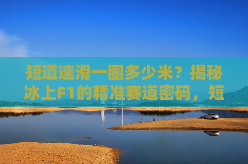 短道速滑一圈多少米?揭秘冰上F1的精准赛道密码,短道速滑一圈多少米?揭秘冰上F1的赛道密码