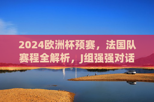 2024欧洲杯预赛,法国队赛程全解析,J组强强对话看点十足,2024欧洲杯预赛法国队赛程全解析,J组强强对话看点十足