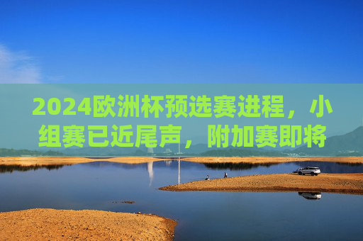 2024欧洲杯预选赛进程，小组赛已近尾声，附加赛即将开启，2024欧洲杯预选赛小组赛近尾声 附加赛即将开启