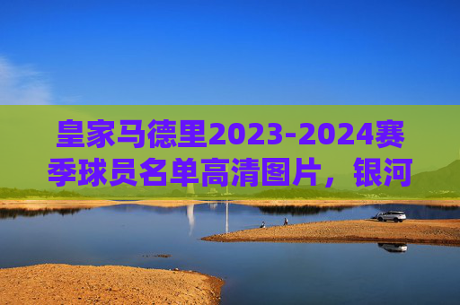 皇家马德里2023-2024赛季球员名单高清图片，银河战舰现役阵容全解析，皇家马德里2023-2024赛季银河战舰现役阵容全解析及高清球员名单