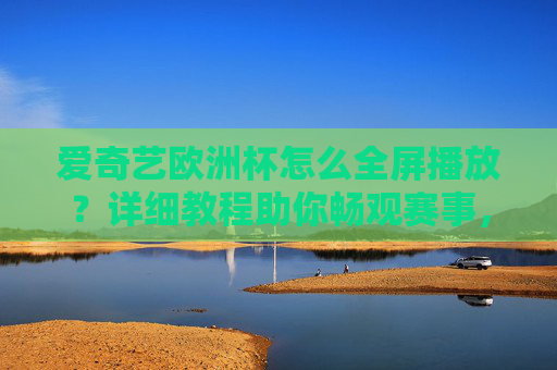 爱奇艺欧洲杯怎么全屏播放？详细教程助你畅观赛事，爱奇艺欧洲杯全屏播放教程