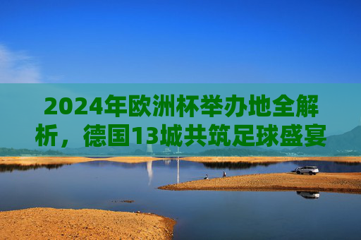 2024年欧洲杯举办地全解析，德国13城共筑足球盛宴，2024年欧洲杯举办地全解析，德国13城共筑足球盛宴
