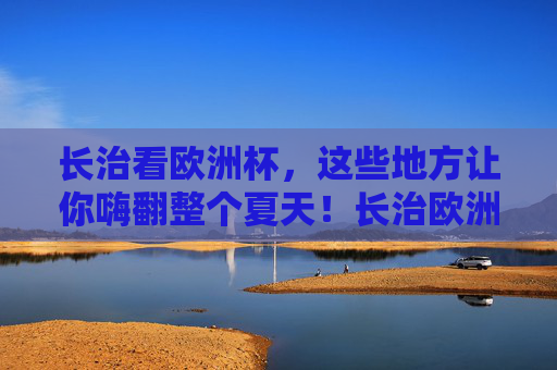 长治看欧洲杯,这些地方让你嗨翻整个夏天!长治欧洲杯嗨玩地,一夏激情,尽在这里!