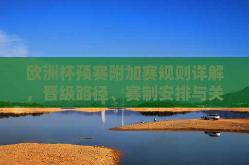 欧洲杯预赛附加赛规则详解,晋级路径、赛制安排与关键看点,欧洲杯预赛附加赛规则详解,晋级路径、赛制安排与关键看点