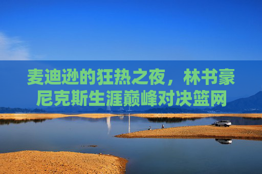 麦迪逊的狂热之夜,林书豪尼克斯生涯巅峰对决篮网