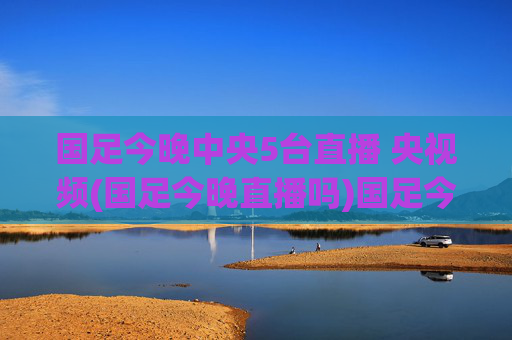国足今晚中央5台直播 央视频(国足今晚直播吗)国足今晚中央5台、央视频直播