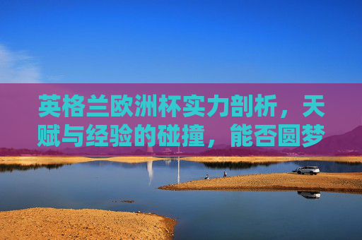 英格兰欧洲杯实力剖析，天赋与经验的碰撞，能否圆梦？英格兰欧洲杯，天赋经验碰撞，能否圆梦？