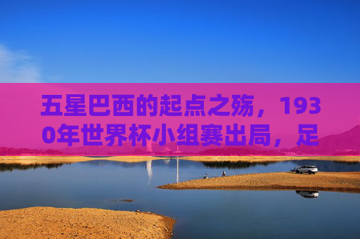 五星巴西的起点之殇,1930年世界杯小组赛出局,足球王国的最差成绩,五星巴西起点之殇,1930年世界杯小组赛出局,足球王国最差成绩
