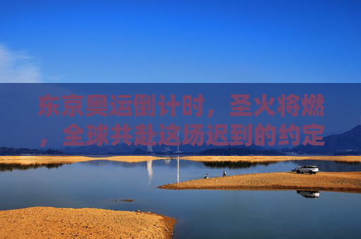 东京奥运倒计时，圣火将燃，全球共赴这场迟到的约定，东京奥运圣火燃，全球共赴迟到的约定