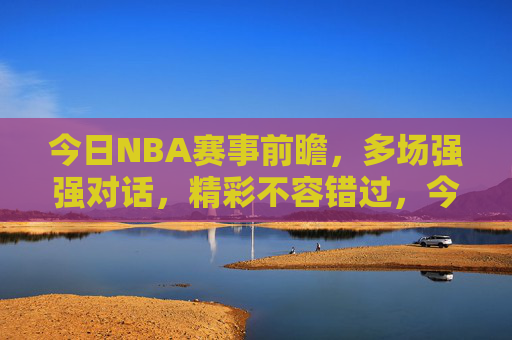 今日NBA赛事前瞻，多场强强对话，精彩不容错过，今日NBA前瞻，多场强强对话，精彩不容错过