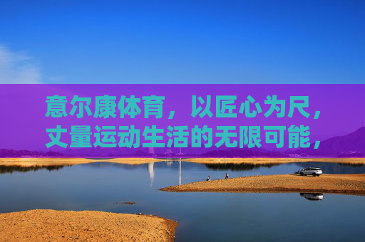 意尔康体育,以匠心为尺,丈量运动生活的无限可能,意尔康体育,匠心丈量运动生活的无限可能