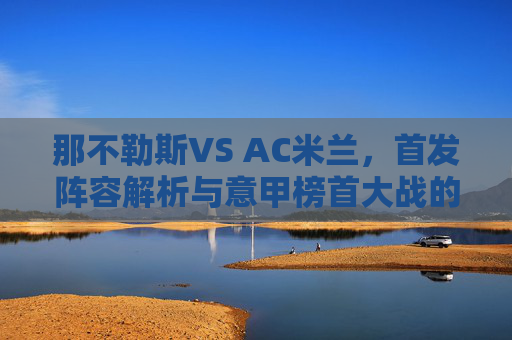 那不勒斯VS AC米兰,首发阵容解析与意甲榜首大战的战术博弈