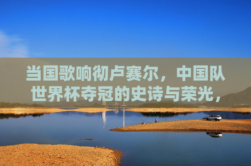 当国歌响彻卢赛尔，中国队世界杯夺冠的史诗与荣光，国歌响彻卢赛尔，中国队世界杯夺冠的史诗与荣光